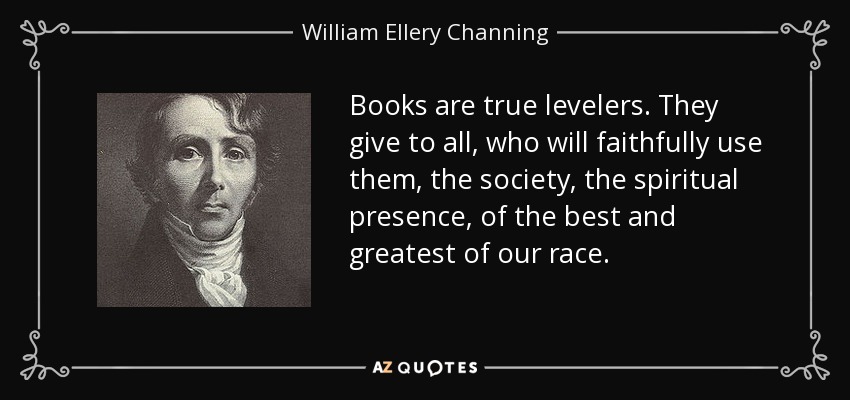 Books are true levelers. They give to all, who will faithfully use them, the society, the spiritual presence, of the best and greatest of our race. - William Ellery Channing