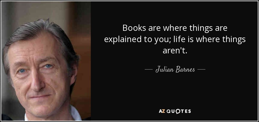 Books are where things are explained to you; life is where things aren't. - Julian Barnes