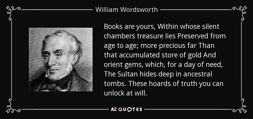 Books are yours, Within whose silent chambers treasure lies Preserved from age to age; more precious far Than that accumulated store of gold And orient gems, which, for a day of need, The Sultan hides deep in ancestral tombs. These hoards of truth you can unlock at will. - William Wordsworth