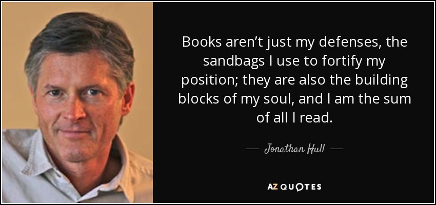 Books aren’t just my defenses, the sandbags I use to fortify my position; they are also the building blocks of my soul, and I am the sum of all I read. - Jonathan Hull