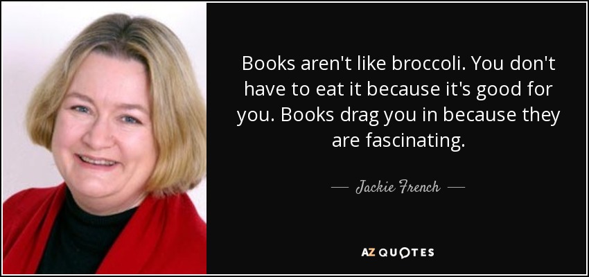 Books aren't like broccoli. You don't have to eat it because it's good for you. Books drag you in because they are fascinating. - Jackie French