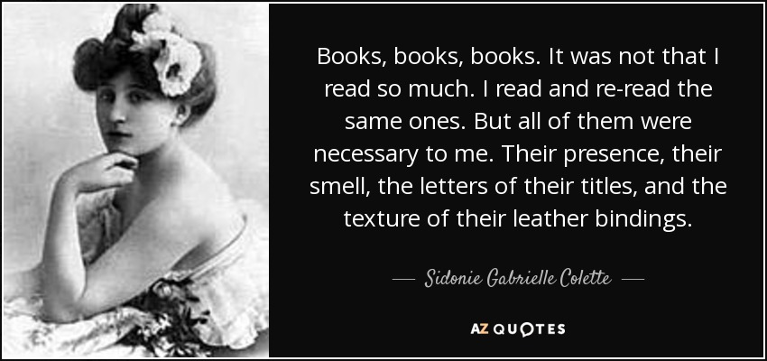 Books, books, books. It was not that I read so much. I read and re-read the same ones. But all of them were necessary to me. Their presence, their smell, the letters of their titles, and the texture of their leather bindings. - Sidonie Gabrielle Colette