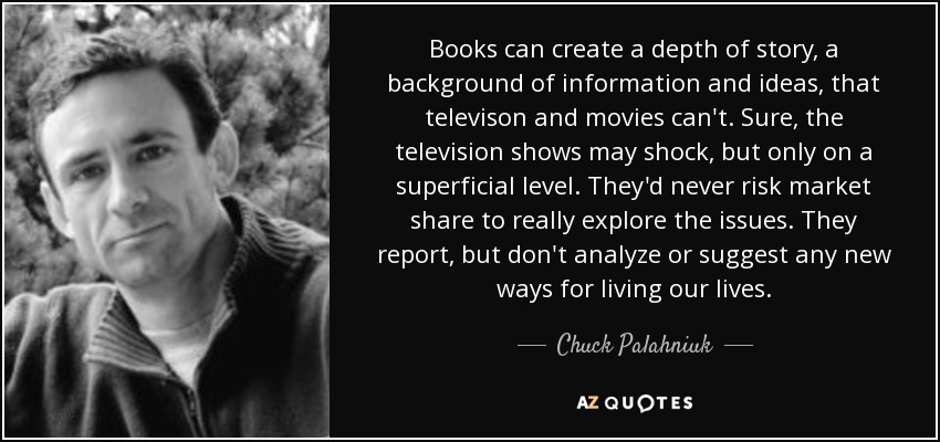 Books can create a depth of story, a background of information and ideas, that televison and movies can't. Sure, the television shows may shock, but only on a superficial level. They'd never risk market share to really explore the issues. They report, but don't analyze or suggest any new ways for living our lives. - Chuck Palahniuk