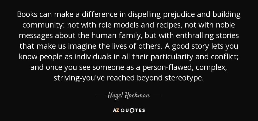 Books can make a difference in dispelling prejudice and building community: not with role models and recipes, not with noble messages about the human family, but with enthralling stories that make us imagine the lives of others. A good story lets you know people as individuals in all their particularity and conflict; and once you see someone as a person-flawed, complex, striving-you've reached beyond stereotype. - Hazel Rochman