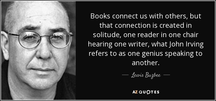 Books connect us with others, but that connection is created in solitude, one reader in one chair hearing one writer, what John Irving refers to as one genius speaking to another. - Lewis Buzbee