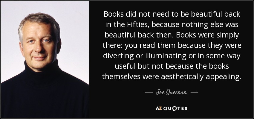 Books did not need to be beautiful back in the Fifties, because nothing else was beautiful back then. Books were simply there: you read them because they were diverting or illuminating or in some way useful but not because the books themselves were aesthetically appealing. - Joe Queenan