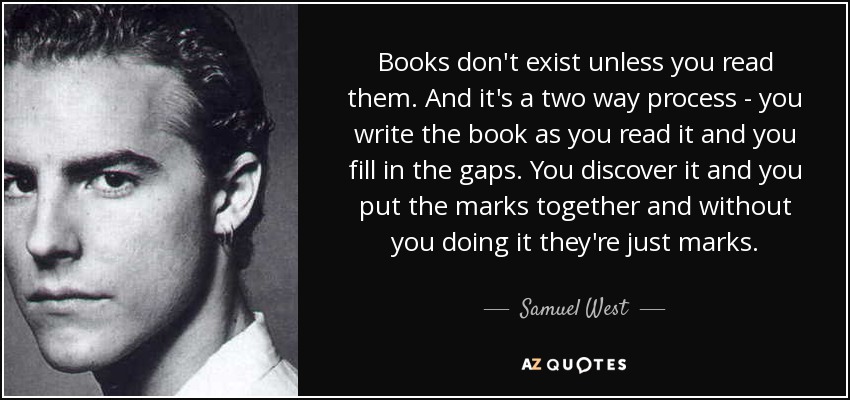 Books don't exist unless you read them. And it's a two way process - you write the book as you read it and you fill in the gaps. You discover it and you put the marks together and without you doing it they're just marks. - Samuel West