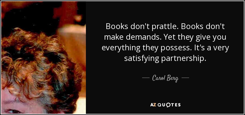 Books don't prattle. Books don't make demands. Yet they give you everything they possess. It's a very satisfying partnership. - Carol Berg