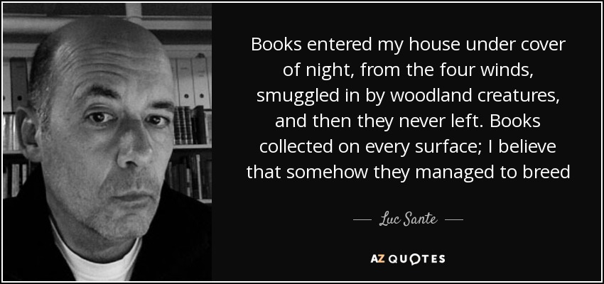 Books entered my house under cover of night, from the four winds, smuggled in by woodland creatures, and then they never left. Books collected on every surface; I believe that somehow they managed to breed - Luc Sante
