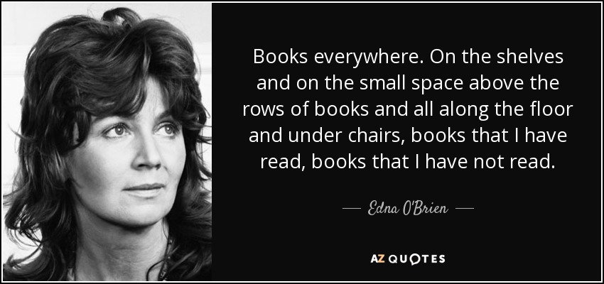 Books everywhere. On the shelves and on the small space above the rows of books and all along the floor and under chairs, books that I have read, books that I have not read. - Edna O'Brien