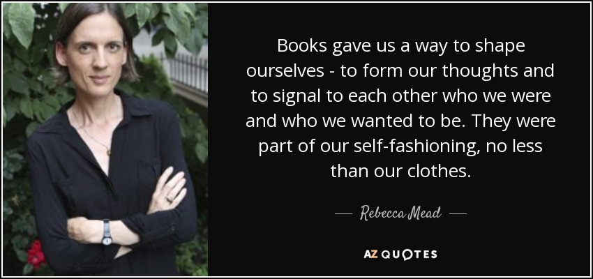 Books gave us a way to shape ourselves - to form our thoughts and to signal to each other who we were and who we wanted to be. They were part of our self-fashioning, no less than our clothes. - Rebecca Mead