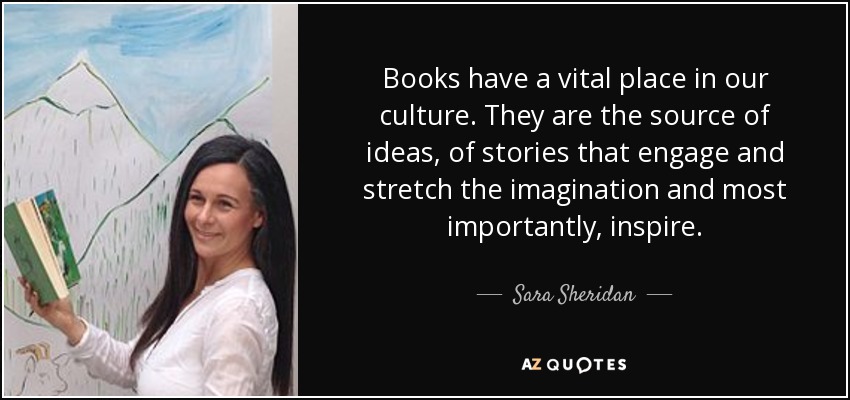Books have a vital place in our culture. They are the source of ideas, of stories that engage and stretch the imagination and most importantly, inspire. - Sara Sheridan