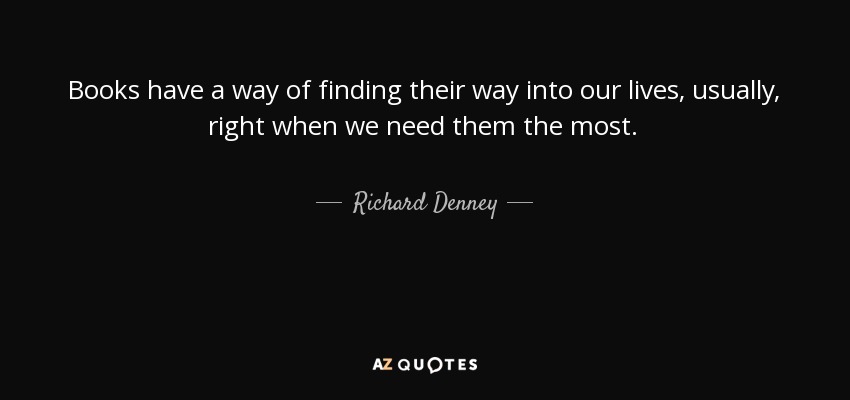 Books have a way of finding their way into our lives, usually, right when we need them the most. - Richard Denney