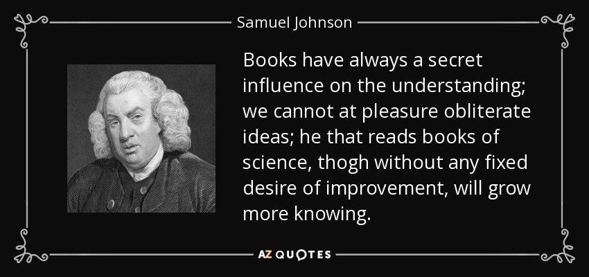 Books have always a secret influence on the understanding; we cannot at pleasure obliterate ideas; he that reads books of science, thogh without any fixed desire of improvement, will grow more knowing. - Samuel Johnson