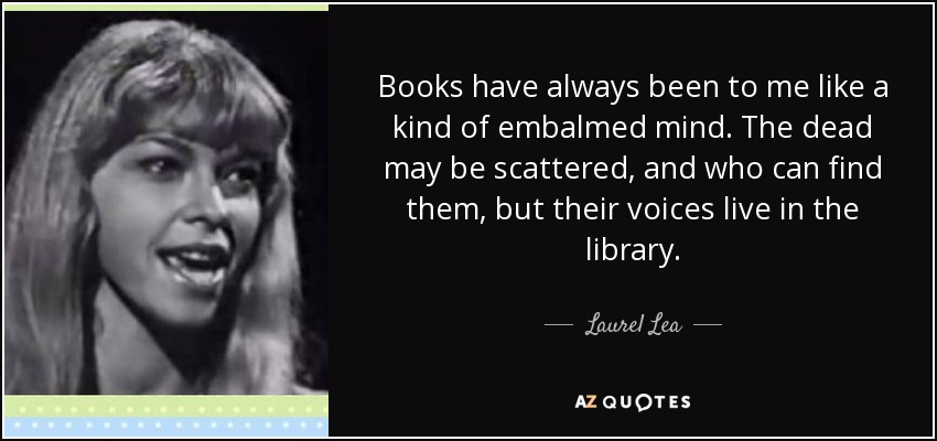 Books have always been to me like a kind of embalmed mind. The dead may be scattered, and who can find them, but their voices live in the library. - Laurel Lea