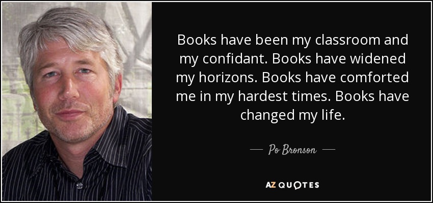 Books have been my classroom and my confidant. Books have widened my horizons. Books have comforted me in my hardest times. Books have changed my life. - Po Bronson