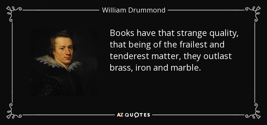 Books have that strange quality, that being of the frailest and tenderest matter, they outlast brass, iron and marble. - William Drummond