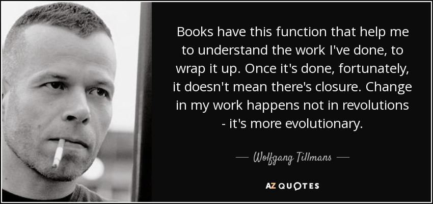 Books have this function that help me to understand the work I've done, to wrap it up. Once it's done, fortunately, it doesn't mean there's closure. Change in my work happens not in revolutions - it's more evolutionary. - Wolfgang Tillmans