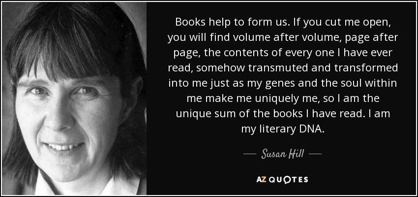 Books help to form us. If you cut me open, you will find volume after volume, page after page, the contents of every one I have ever read, somehow transmuted and transformed into me just as my genes and the soul within me make me uniquely me, so I am the unique sum of the books I have read. I am my literary DNA. - Susan Hill