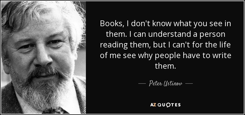 Books, I don't know what you see in them. I can understand a person reading them, but I can't for the life of me see why people have to write them. - Peter Ustinov
