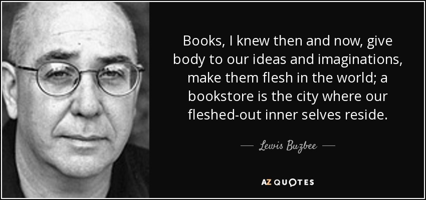 Books, I knew then and now, give body to our ideas and imaginations, make them flesh in the world; a bookstore is the city where our fleshed-out inner selves reside. - Lewis Buzbee