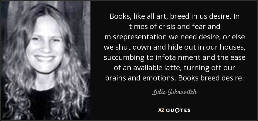 Books, like all art, breed in us desire. In times of crisis and fear and misrepresentation we need desire, or else we shut down and hide out in our houses, succumbing to infotainment and the ease of an available latte, turning off our brains and emotions. Books breed desire. - Lidia Yuknavitch