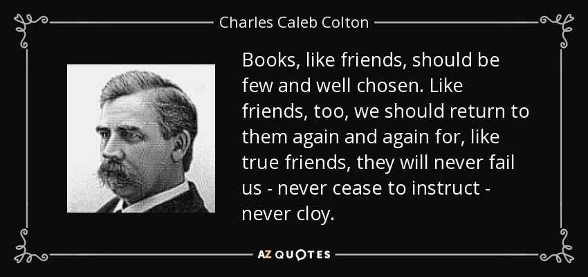 Books, like friends, should be few and well chosen. Like friends, too, we should return to them again and again for, like true friends, they will never fail us - never cease to instruct - never cloy. - Charles Caleb Colton