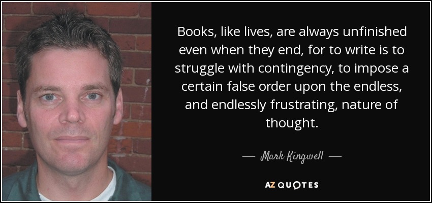 Books, like lives, are always unfinished even when they end, for to write is to struggle with contingency, to impose a certain false order upon the endless, and endlessly frustrating, nature of thought. - Mark Kingwell