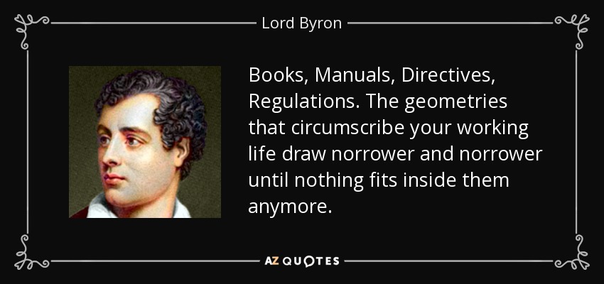 Books, Manuals, Directives, Regulations. The geometries that circumscribe your working life draw norrower and norrower until nothing fits inside them anymore. - Lord Byron