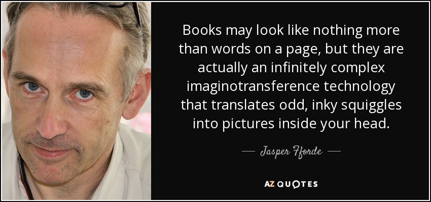 Books may look like nothing more than words on a page, but they are actually an infinitely complex imaginotransference technology that translates odd, inky squiggles into pictures inside your head. - Jasper Fforde