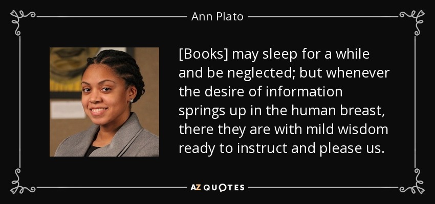 [Books] may sleep for a while and be neglected; but whenever the desire of information springs up in the human breast, there they are with mild wisdom ready to instruct and please us. - Ann Plato