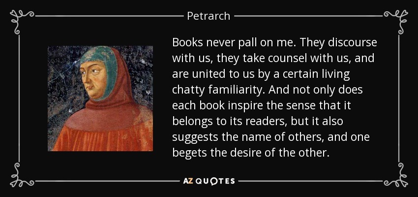 Books never pall on me. They discourse with us, they take counsel with us, and are united to us by a certain living chatty familiarity. And not only does each book inspire the sense that it belongs to its readers, but it also suggests the name of others, and one begets the desire of the other. - Petrarch