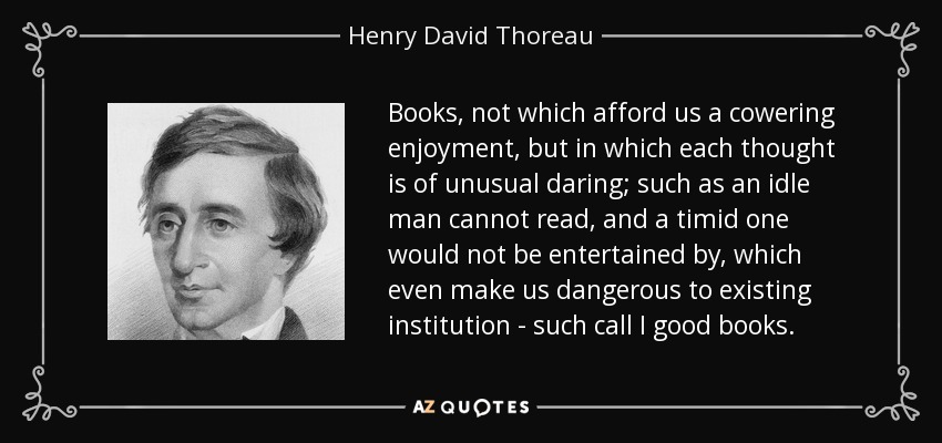 Books, not which afford us a cowering enjoyment, but in which each thought is of unusual daring; such as an idle man cannot read, and a timid one would not be entertained by, which even make us dangerous to existing institution - such call I good books. - Henry David Thoreau