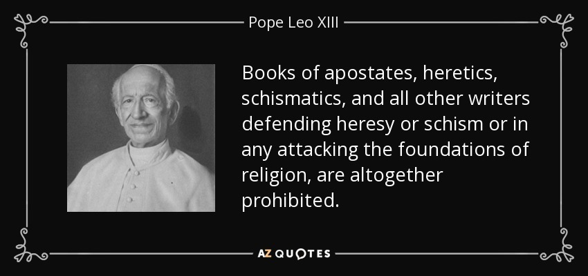 Books of apostates, heretics, schismatics, and all other writers defending heresy or schism or in any attacking the foundations of religion, are altogether prohibited. - Pope Leo XIII