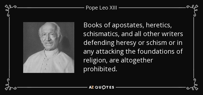 Books of apostates, heretics, schismatics, and all other writers defending heresy or schism or in any attacking the foundations of religion, are altogether prohibited. - Pope Leo XIII