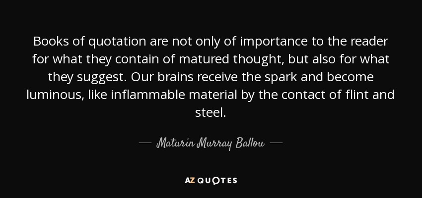 Books of quotation are not only of importance to the reader for what they contain of matured thought, but also for what they suggest. Our brains receive the spark and become luminous, like inflammable material by the contact of flint and steel. - Maturin Murray Ballou