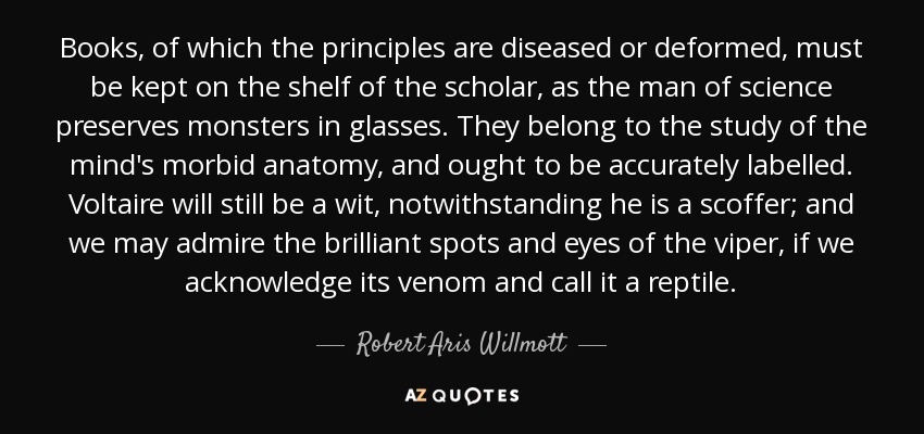 Books, of which the principles are diseased or deformed, must be kept on the shelf of the scholar, as the man of science preserves monsters in glasses. They belong to the study of the mind's morbid anatomy, and ought to be accurately labelled. Voltaire will still be a wit, notwithstanding he is a scoffer; and we may admire the brilliant spots and eyes of the viper, if we acknowledge its venom and call it a reptile. - Robert Aris Willmott