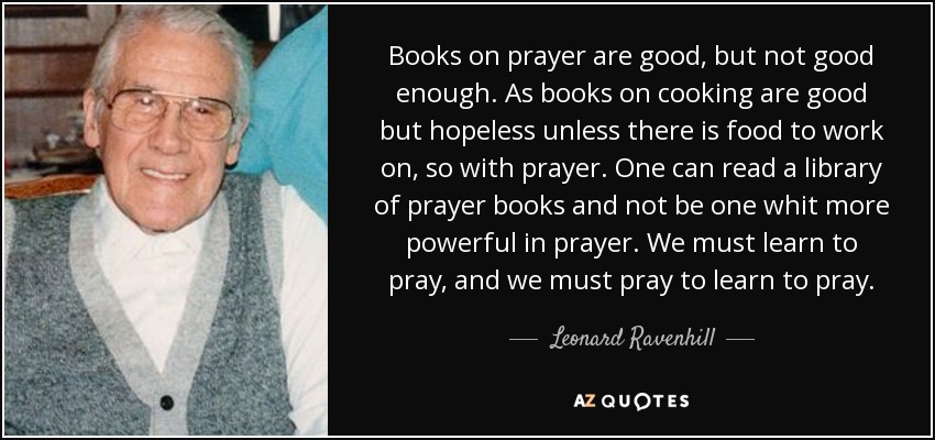 Books on prayer are good, but not good enough. As books on cooking are good but hopeless unless there is food to work on, so with prayer. One can read a library of prayer books and not be one whit more powerful in prayer. We must learn to pray, and we must pray to learn to pray. - Leonard Ravenhill