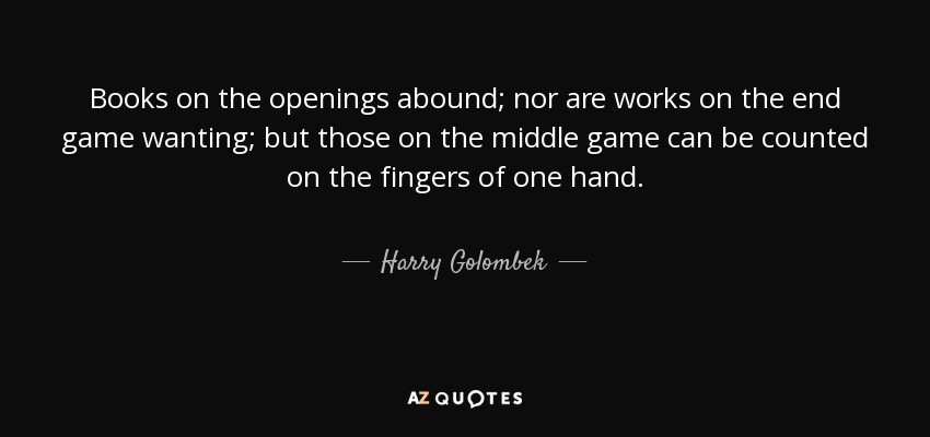 Books on the openings abound; nor are works on the end game wanting; but those on the middle game can be counted on the fingers of one hand. - Harry Golombek