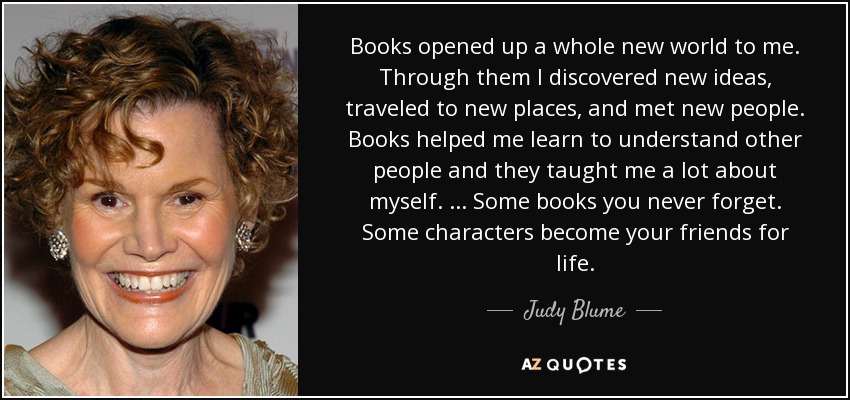 Books opened up a whole new world to me. Through them I discovered new ideas, traveled to new places, and met new people. Books helped me learn to understand other people and they taught me a lot about myself. ... Some books you never forget. Some characters become your friends for life. - Judy Blume