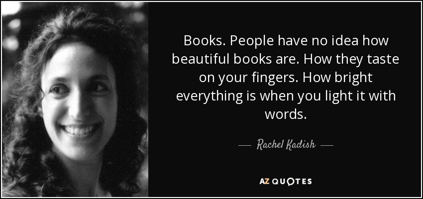 Books. People have no idea how beautiful books are. How they taste on your fingers. How bright everything is when you light it with words. - Rachel Kadish