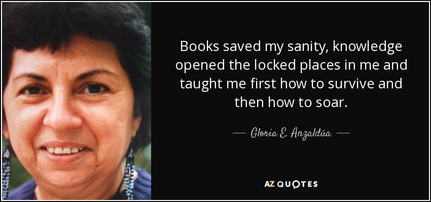 Books saved my sanity, knowledge opened the locked places in me and taught me first how to survive and then how to soar. - Gloria E. Anzaldúa