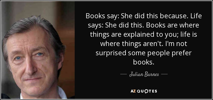 Books say: She did this because. Life says: She did this. Books are where things are explained to you; life is where things aren't. I'm not surprised some people prefer books. - Julian Barnes