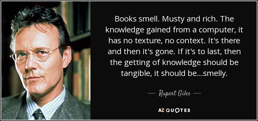 Books smell. Musty and rich. The knowledge gained from a computer, it has no texture, no context. It's there and then it's gone. If it's to last, then the getting of knowledge should be tangible, it should be...smelly. - Rupert Giles