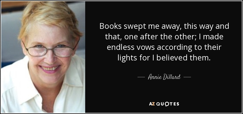 Books swept me away, this way and that, one after the other; I made endless vows according to their lights for I believed them. - Annie Dillard