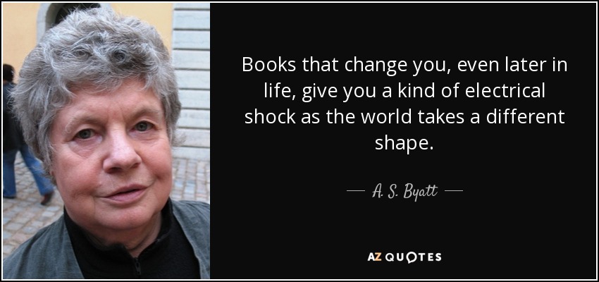 Books that change you, even later in life, give you a kind of electrical shock as the world takes a different shape. - A. S. Byatt