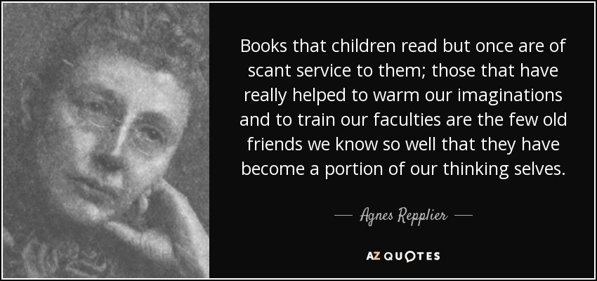 Books that children read but once are of scant service to them; those that have really helped to warm our imaginations and to train our faculties are the few old friends we know so well that they have become a portion of our thinking selves. - Agnes Repplier