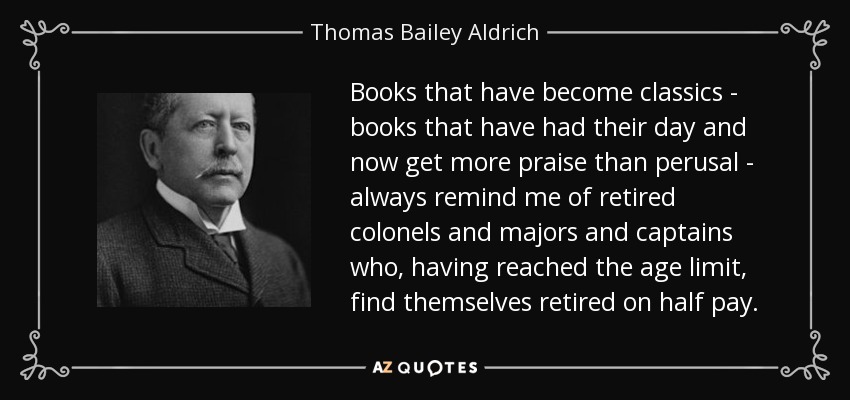 Books that have become classics - books that have had their day and now get more praise than perusal - always remind me of retired colonels and majors and captains who, having reached the age limit, find themselves retired on half pay. - Thomas Bailey Aldrich