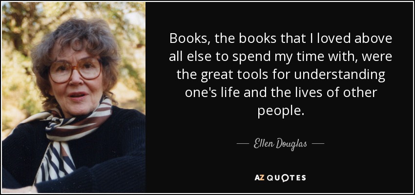 Books, the books that I loved above all else to spend my time with, were the great tools for understanding one's life and the lives of other people. - Ellen Douglas