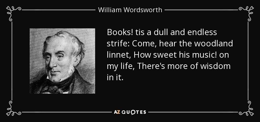 Books! tis a dull and endless strife: Come, hear the woodland linnet, How sweet his music! on my life, There's more of wisdom in it. - William Wordsworth